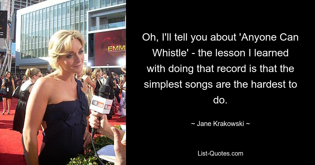 Oh, I'll tell you about 'Anyone Can Whistle' - the lesson I learned with doing that record is that the simplest songs are the hardest to do. — © Jane Krakowski