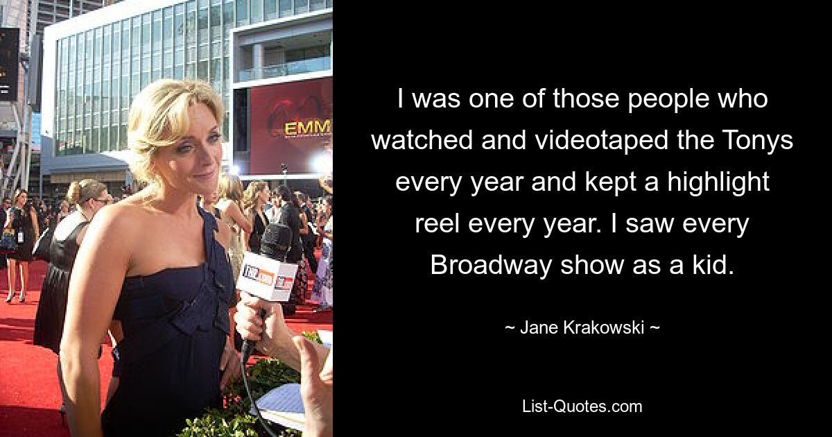 I was one of those people who watched and videotaped the Tonys every year and kept a highlight reel every year. I saw every Broadway show as a kid. — © Jane Krakowski