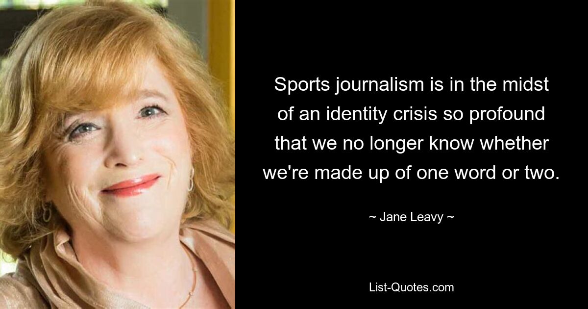 Sports journalism is in the midst of an identity crisis so profound that we no longer know whether we're made up of one word or two. — © Jane Leavy