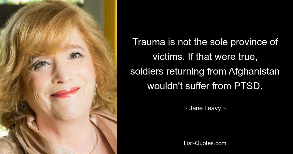 Trauma is not the sole province of victims. If that were true, soldiers returning from Afghanistan wouldn't suffer from PTSD. — © Jane Leavy