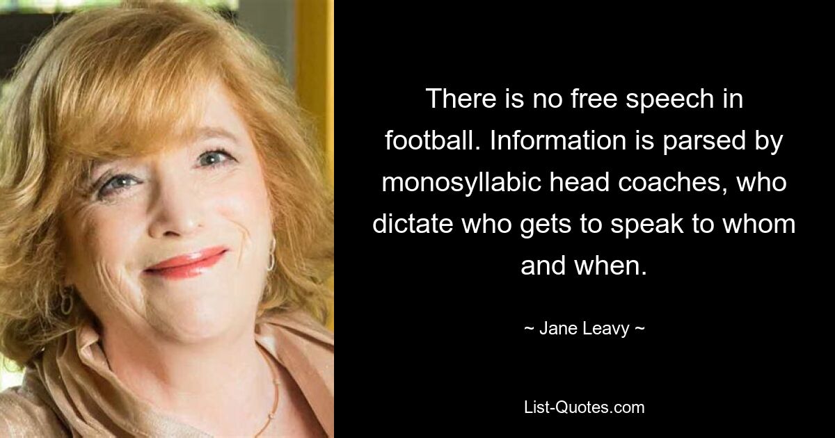 There is no free speech in football. Information is parsed by monosyllabic head coaches, who dictate who gets to speak to whom and when. — © Jane Leavy