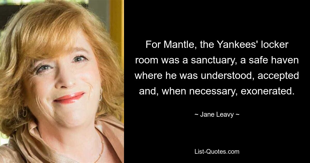 For Mantle, the Yankees' locker room was a sanctuary, a safe haven where he was understood, accepted and, when necessary, exonerated. — © Jane Leavy