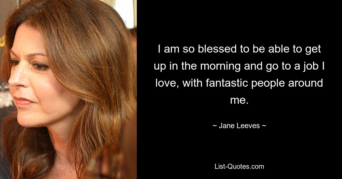 I am so blessed to be able to get up in the morning and go to a job I love, with fantastic people around me. — © Jane Leeves