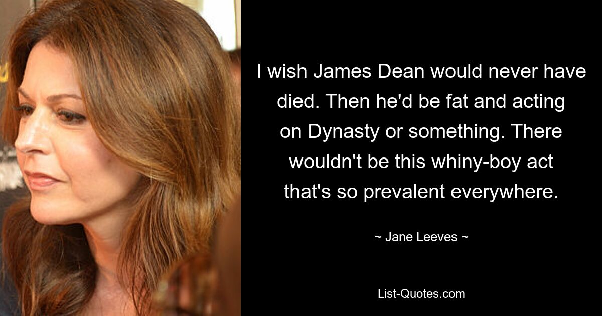 I wish James Dean would never have died. Then he'd be fat and acting on Dynasty or something. There wouldn't be this whiny-boy act that's so prevalent everywhere. — © Jane Leeves