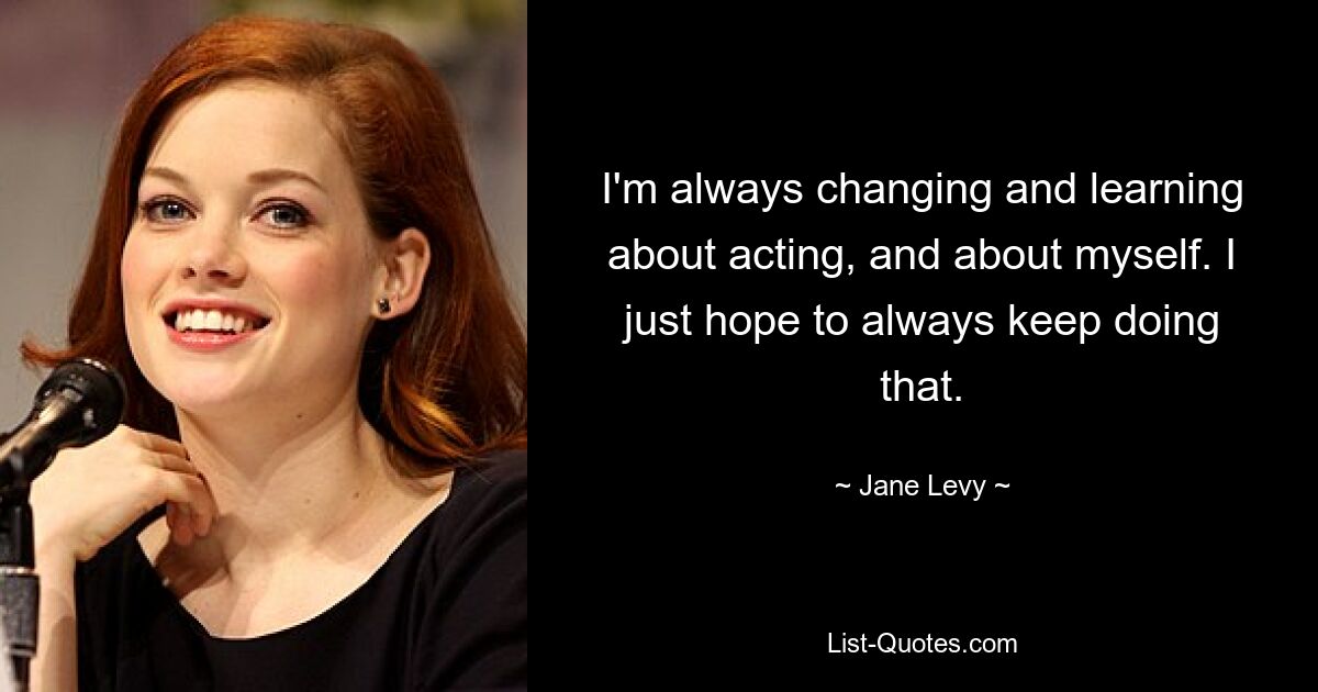 I'm always changing and learning about acting, and about myself. I just hope to always keep doing that. — © Jane Levy