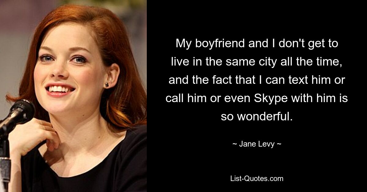 My boyfriend and I don't get to live in the same city all the time, and the fact that I can text him or call him or even Skype with him is so wonderful. — © Jane Levy