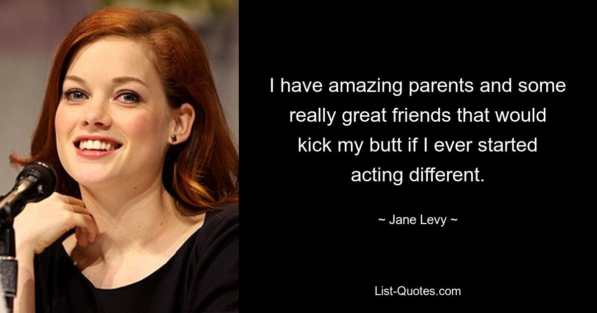 I have amazing parents and some really great friends that would kick my butt if I ever started acting different. — © Jane Levy