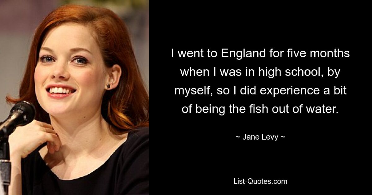 I went to England for five months when I was in high school, by myself, so I did experience a bit of being the fish out of water. — © Jane Levy