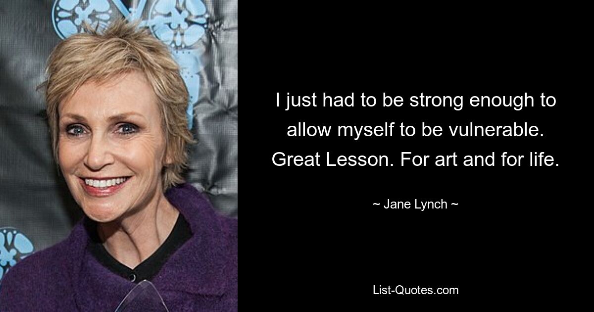 I just had to be strong enough to allow myself to be vulnerable. Great Lesson. For art and for life. — © Jane Lynch