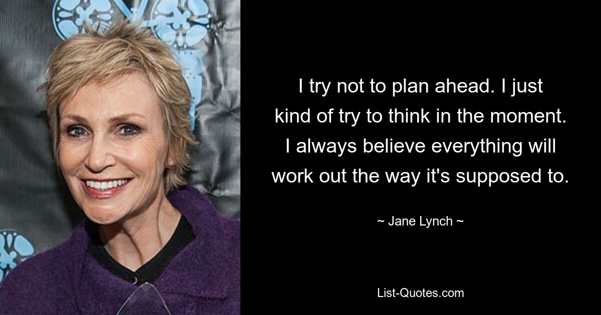 I try not to plan ahead. I just kind of try to think in the moment. I always believe everything will work out the way it's supposed to. — © Jane Lynch