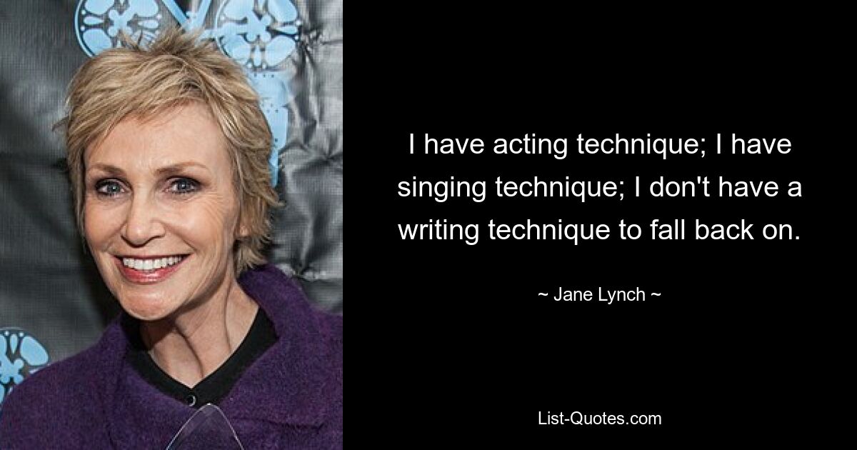 I have acting technique; I have singing technique; I don't have a writing technique to fall back on. — © Jane Lynch