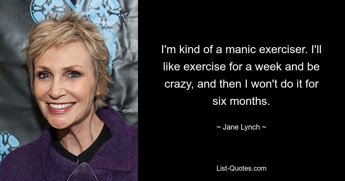 I'm kind of a manic exerciser. I'll like exercise for a week and be crazy, and then I won't do it for six months. — © Jane Lynch