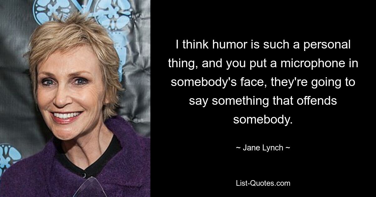 I think humor is such a personal thing, and you put a microphone in somebody's face, they're going to say something that offends somebody. — © Jane Lynch