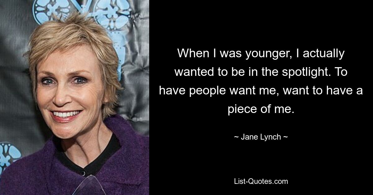 When I was younger, I actually wanted to be in the spotlight. To have people want me, want to have a piece of me. — © Jane Lynch