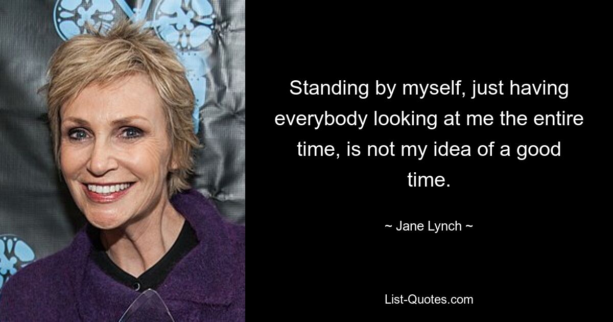 Standing by myself, just having everybody looking at me the entire time, is not my idea of a good time. — © Jane Lynch