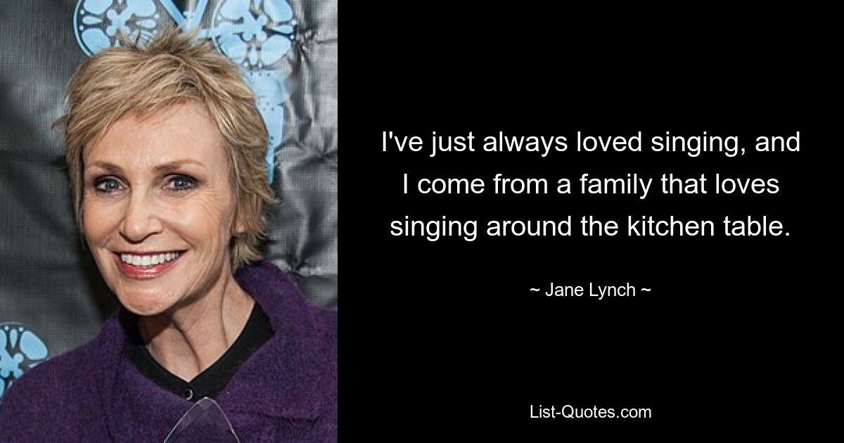 I've just always loved singing, and I come from a family that loves singing around the kitchen table. — © Jane Lynch