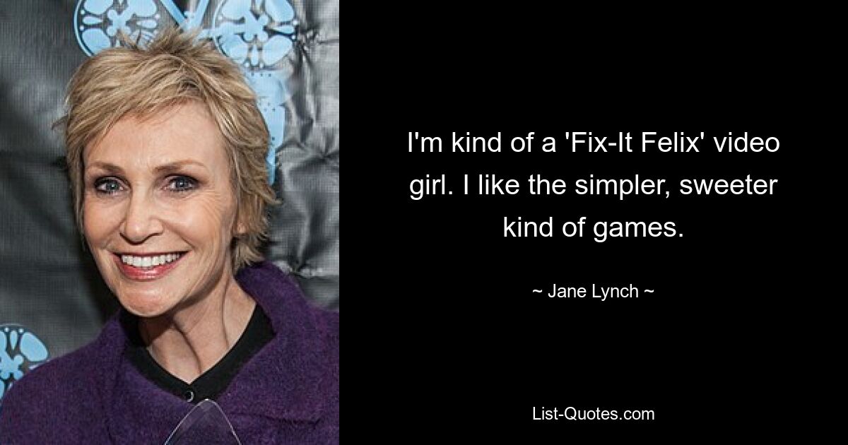 I'm kind of a 'Fix-It Felix' video girl. I like the simpler, sweeter kind of games. — © Jane Lynch