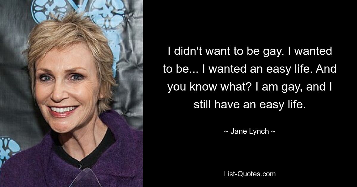 I didn't want to be gay. I wanted to be... I wanted an easy life. And you know what? I am gay, and I still have an easy life. — © Jane Lynch