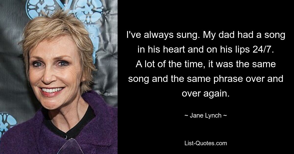 I've always sung. My dad had a song in his heart and on his lips 24/7. A lot of the time, it was the same song and the same phrase over and over again. — © Jane Lynch