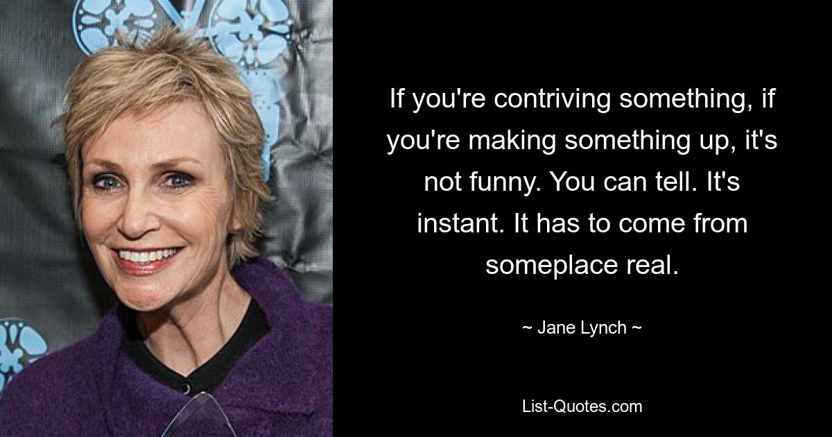 If you're contriving something, if you're making something up, it's not funny. You can tell. It's instant. It has to come from someplace real. — © Jane Lynch