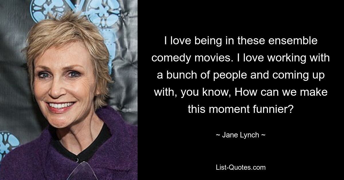 I love being in these ensemble comedy movies. I love working with a bunch of people and coming up with, you know, How can we make this moment funnier? — © Jane Lynch