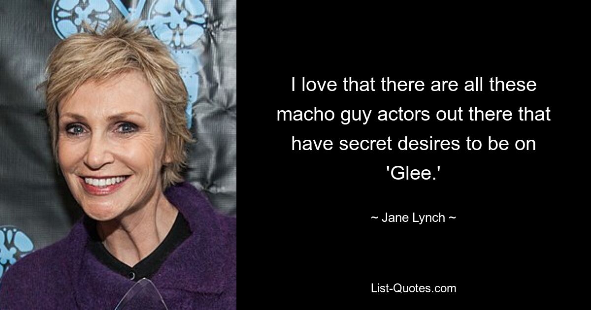 I love that there are all these macho guy actors out there that have secret desires to be on 'Glee.' — © Jane Lynch