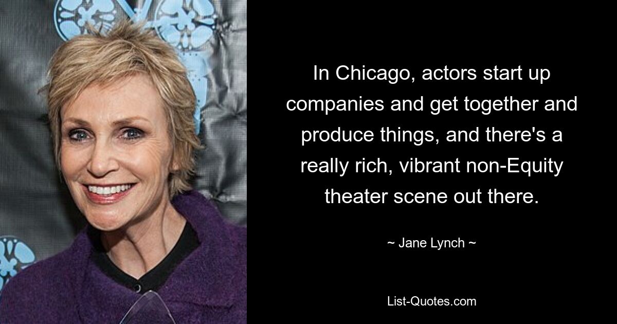 In Chicago, actors start up companies and get together and produce things, and there's a really rich, vibrant non-Equity theater scene out there. — © Jane Lynch