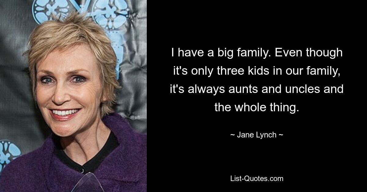 I have a big family. Even though it's only three kids in our family, it's always aunts and uncles and the whole thing. — © Jane Lynch