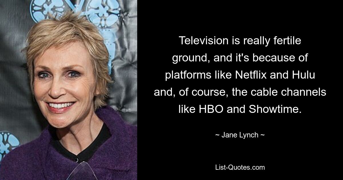 Television is really fertile ground, and it's because of platforms like Netflix and Hulu and, of course, the cable channels like HBO and Showtime. — © Jane Lynch