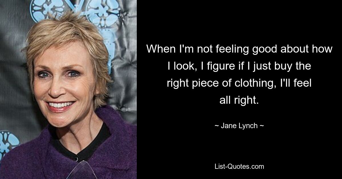 When I'm not feeling good about how I look, I figure if I just buy the right piece of clothing, I'll feel all right. — © Jane Lynch