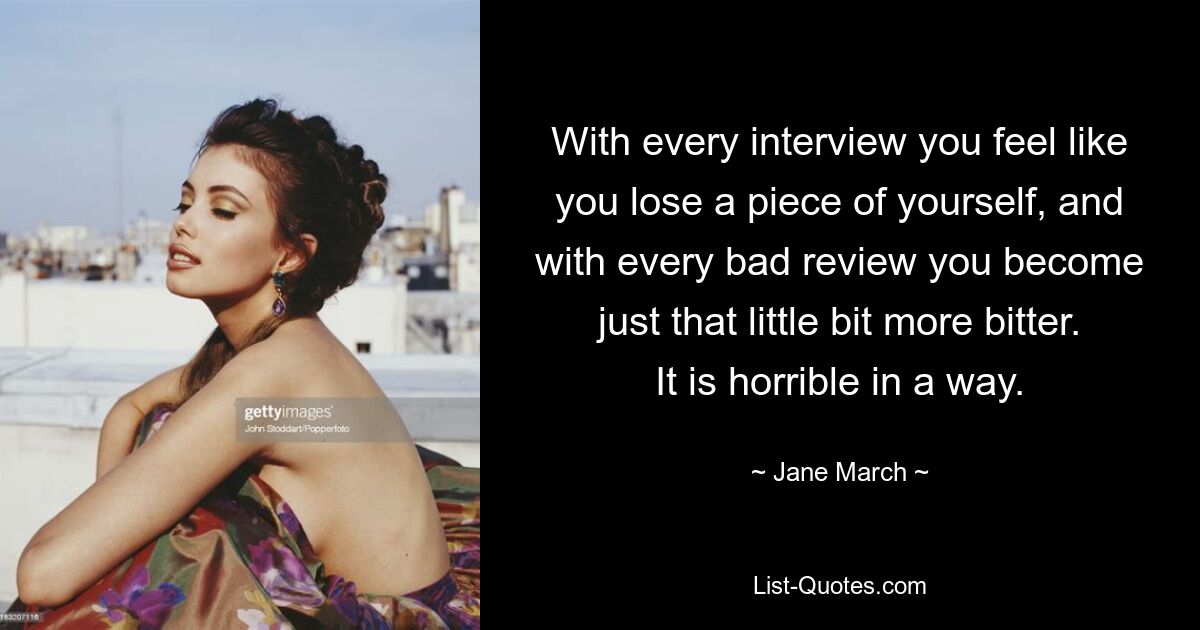 With every interview you feel like you lose a piece of yourself, and with every bad review you become just that little bit more bitter. It is horrible in a way. — © Jane March