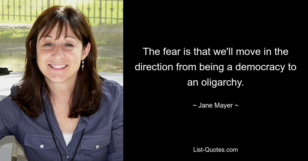 The fear is that we'll move in the direction from being a democracy to an oligarchy. — © Jane Mayer