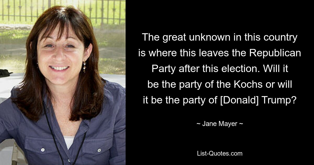 The great unknown in this country is where this leaves the Republican Party after this election. Will it be the party of the Kochs or will it be the party of [Donald] Trump? — © Jane Mayer