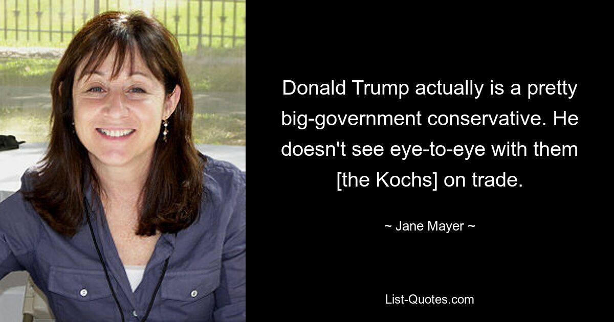 Donald Trump actually is a pretty big-government conservative. He doesn't see eye-to-eye with them [the Kochs] on trade. — © Jane Mayer