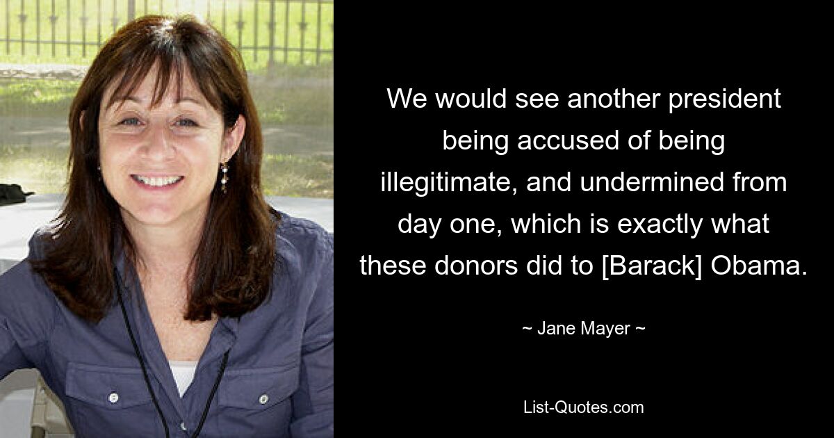 We would see another president being accused of being illegitimate, and undermined from day one, which is exactly what these donors did to [Barack] Obama. — © Jane Mayer