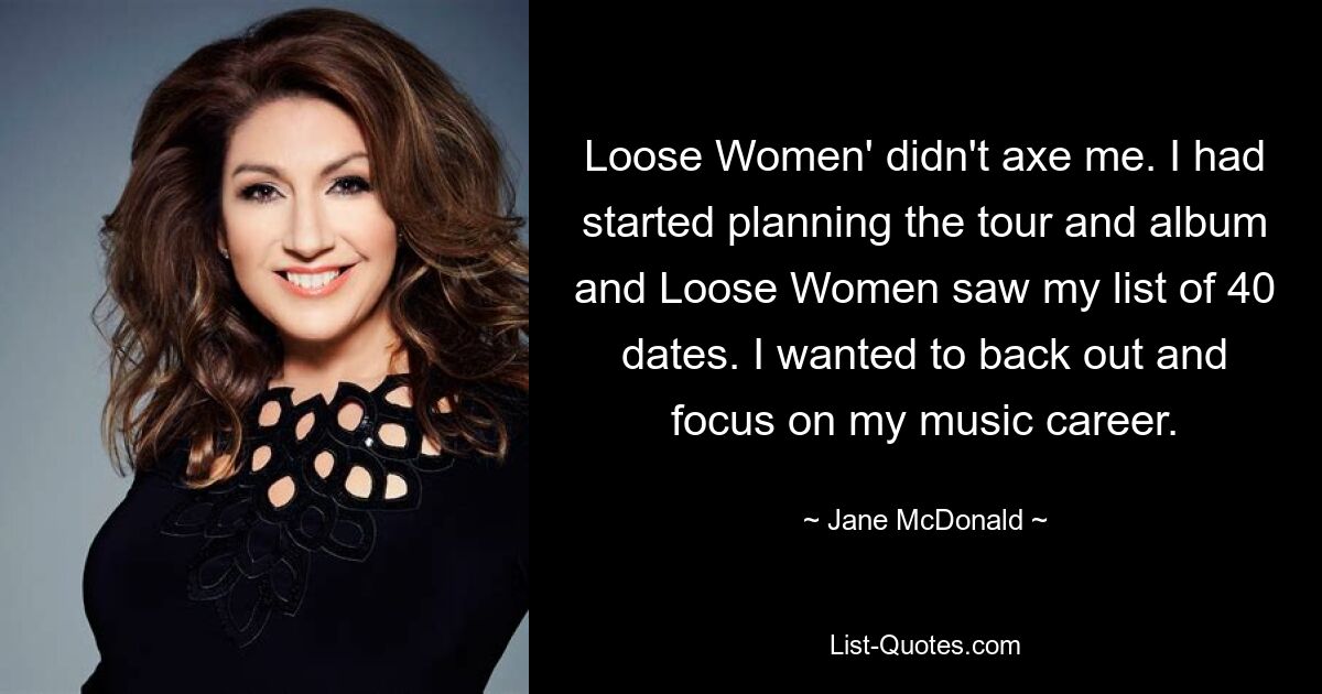 Loose Women' didn't axe me. I had started planning the tour and album and Loose Women saw my list of 40 dates. I wanted to back out and focus on my music career. — © Jane McDonald