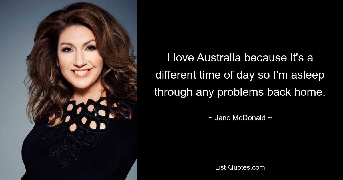 I love Australia because it's a different time of day so I'm asleep through any problems back home. — © Jane McDonald