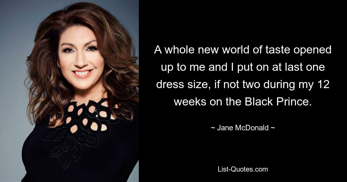 A whole new world of taste opened up to me and I put on at last one dress size, if not two during my 12 weeks on the Black Prince. — © Jane McDonald