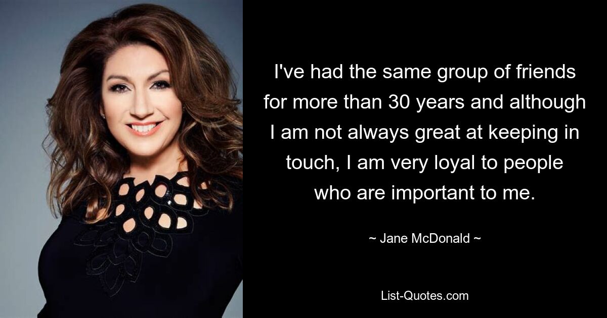 I've had the same group of friends for more than 30 years and although I am not always great at keeping in touch, I am very loyal to people who are important to me. — © Jane McDonald