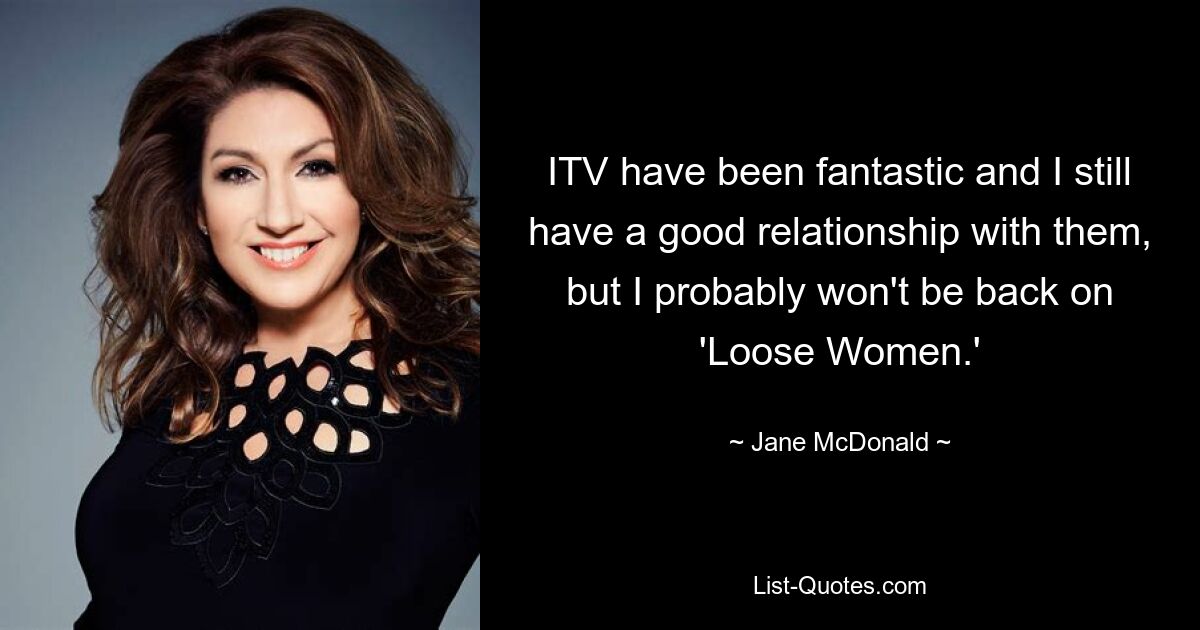 ITV have been fantastic and I still have a good relationship with them, but I probably won't be back on 'Loose Women.' — © Jane McDonald