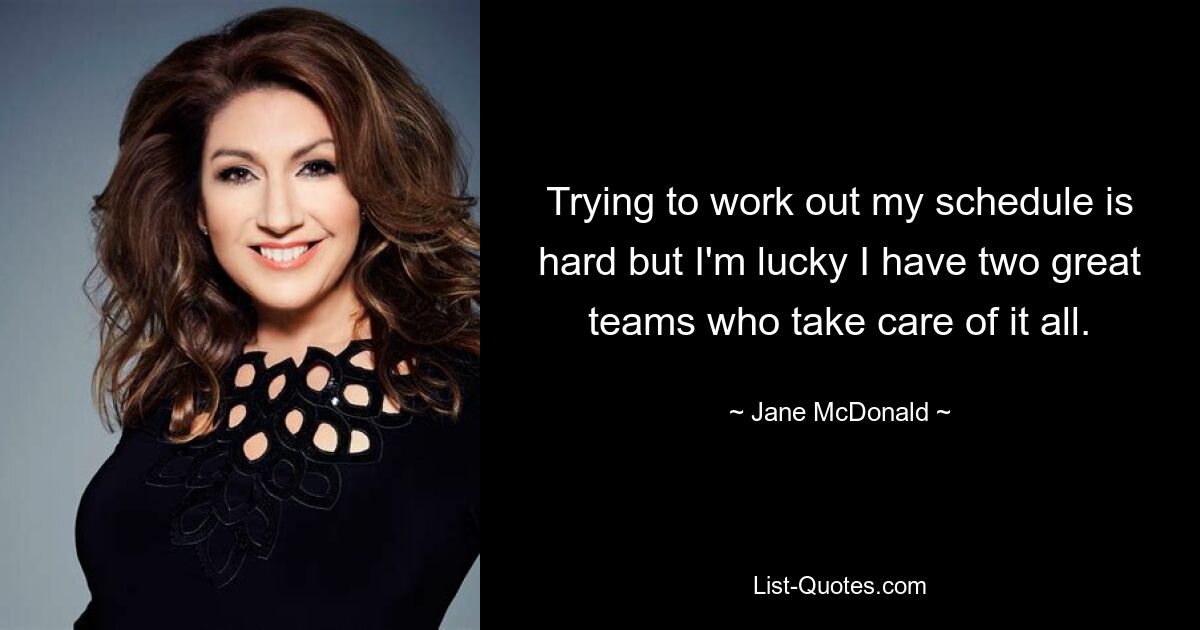 Trying to work out my schedule is hard but I'm lucky I have two great teams who take care of it all. — © Jane McDonald