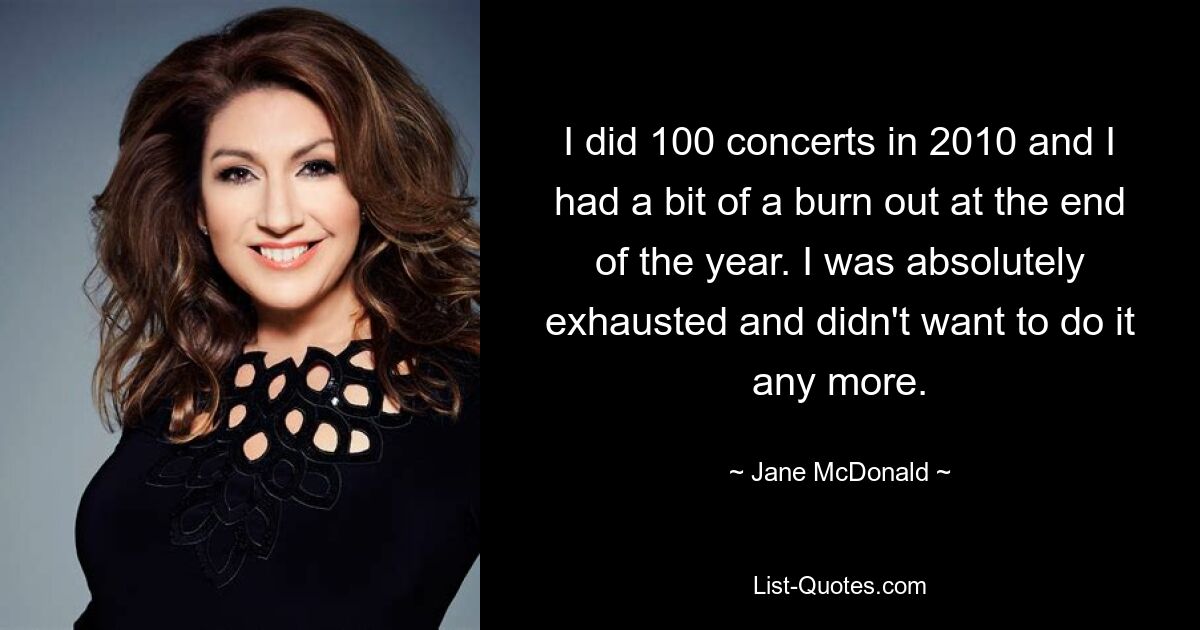 I did 100 concerts in 2010 and I had a bit of a burn out at the end of the year. I was absolutely exhausted and didn't want to do it any more. — © Jane McDonald