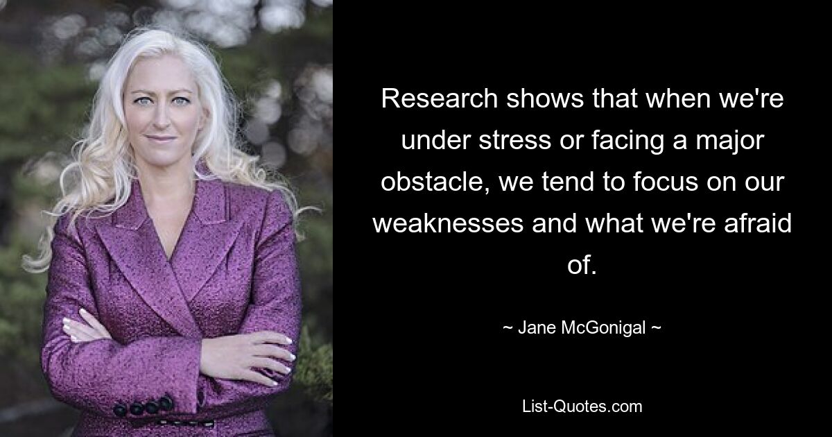 Research shows that when we're under stress or facing a major obstacle, we tend to focus on our weaknesses and what we're afraid of. — © Jane McGonigal