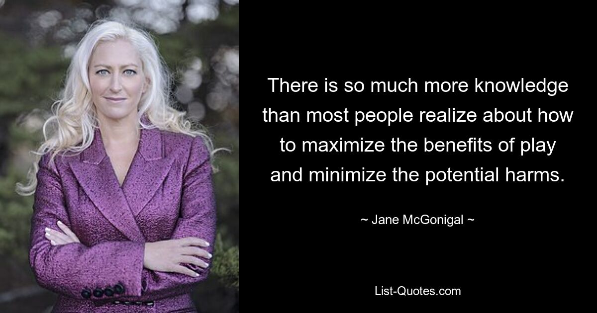 There is so much more knowledge than most people realize about how to maximize the benefits of play and minimize the potential harms. — © Jane McGonigal