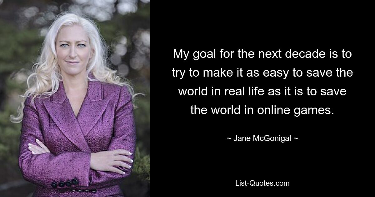 My goal for the next decade is to try to make it as easy to save the world in real life as it is to save the world in online games. — © Jane McGonigal