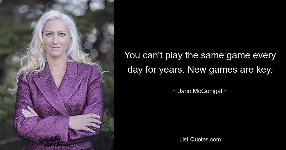 You can't play the same game every day for years. New games are key. — © Jane McGonigal