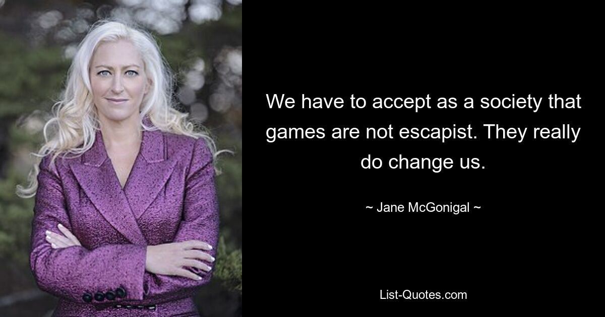 We have to accept as a society that games are not escapist. They really do change us. — © Jane McGonigal