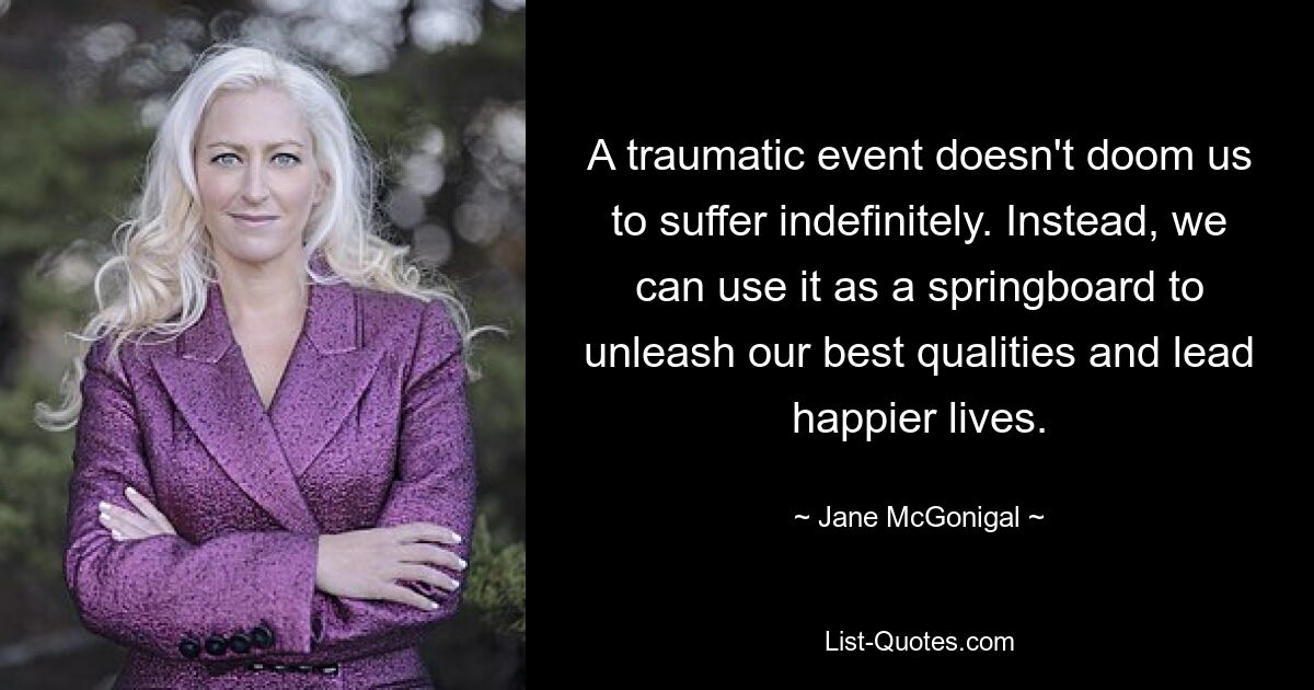 A traumatic event doesn't doom us to suffer indefinitely. Instead, we can use it as a springboard to unleash our best qualities and lead happier lives. — © Jane McGonigal