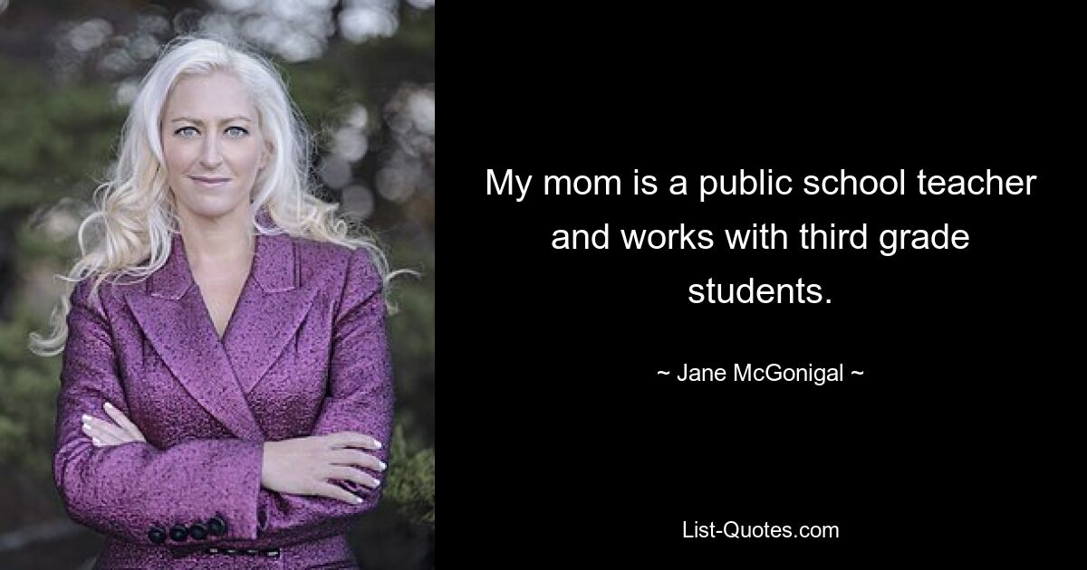 My mom is a public school teacher and works with third grade students. — © Jane McGonigal