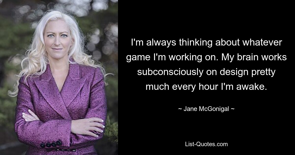 I'm always thinking about whatever game I'm working on. My brain works subconsciously on design pretty much every hour I'm awake. — © Jane McGonigal